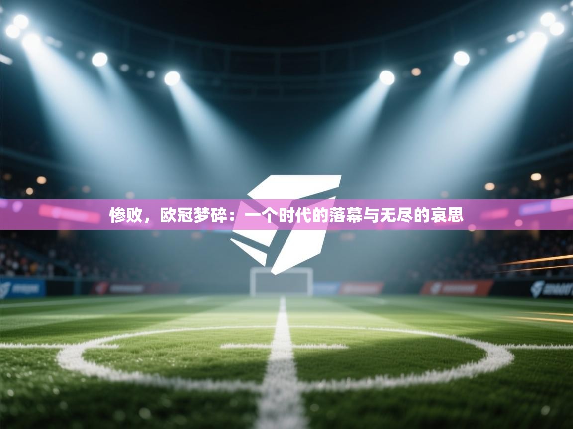 惨败，欧冠梦碎：一个时代的落幕与无尽的哀思  第2张